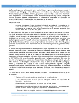 ARELY JOHANA ABRAJAN REYES 5
LA ENSEÑANZA DEL ESPAÑOL EN LA EDUCACION BASICA
La formación permite la interacción entre los individuos, implementando diversos medios, y
rescatando que el lenguaje tiene distintos usos pero no tiene una estructura diferente, todos
llevan un orden y características similares,que permite sudesempeño. A pesar de las diferencias
en la interpretación y comunicación es posible mantener ideas próximas y aun así participar de
muchas maneras posibles, incrementando y fortaleciendo habilidades, la Secretaria de
Educación Pública (SEP) es un medio para el fomento de las mismas,
Esto con el fin de:
Formarlos como sujetos sociales autónomos, conscientes de la pluralidad y complejidad de los
modos de interactuar por medio del lenguaje y que, en primer lugar, desarrollen competencias
comunicativas y, en segundo lugar, el conocimiento de la lengua; es decir, la habilidad para
utilizarla. (SEP, Plan de estudios 2011, p.46)
El plan de estudios rescata la importancia de establecer relaciones con las lenguas indígenas,
como una perseverancia de la cultura original de cada lugar, como patrimonio de cada lugar, por
otro lado está la incursión del idioma extranjero como un adyacente para el desarrollo y
ampliación de un medio masivo comunicador en varios ámbitos, volviéndolo elemental para
cualquier persona, considerando lo anterior se rescata en el plan de estudios de la SEP (2011,
p.46) “La literatura es un ámbito para la comprensión y el razonamiento sobre el mundo, ya que
permite el reconocimiento de los diferentes modos de pensamiento y expresión, y de los diversos
géneros“
El alumno a lo largo de su educación desempeñara un papel importante con el uso de prácticas
sociales, recatando lo visto y elemental del preescolar y sentando bases para el siguiente nivel
de secundaria, se toman en cuenta también la importancia de lo transversal para el uso en
diversos medios, además de que de tal manera se utilizará todo esto como herramienta básica
para desempeñarse en cualquier asignatura, debemos de acuerdo al programa de estudios de
la SEP (2011, p.18) “entender que leer y escribir requiere adoptar modalidades diferentes, de
acuerdo con el tipo de texto que se lee o el propósito con el cual se escribe” por lo tanto apoyarán
a los alumnos a su desempeño para expresarse oral y de forma escrita utilizando un lenguaje
formal y académico, de acuerdo a cada situación correspondiente, logrando compartir
interpretaciones propias, para una construcción aun mayor y rica en conocimiento, en busca de
una ampliación, sin fronteras de todo lo que nos rodea, motivando a una búsqueda por preservar
ideales.
En específico en lo que corresponde a la educación básica y sus propósitos garantizando que
la institución:
• Participen eficientemente en diversas situaciones de comunicación oral.
• Lean comprensivamente diversos tipos de texto para satisfacer sus necesidades de
información y conocimiento.
• Participen en la producción original de diversos tipos de texto escrito.
• Reflexionen consistentemente sobre las características, funcionamiento y uso del sistema de
escritura (aspectos gráficos, ortográficos, de puntuación y morfosintácticos).
• Conozcan y valoren la diversidad lingüística y cultural de los pueblos de nuestro país.
 