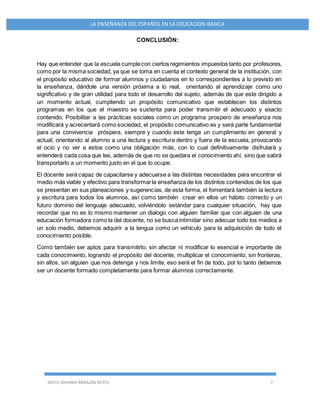 ARELY JOHANA ABRAJAN REYES 7
LA ENSEÑANZA DEL ESPAÑOL EN LA EDUCACION BASICA
CONCLUSIÓN:
Hay que entender que la escuela cumplecon ciertos regimientos impuestos tanto por profesores,
como por la misma sociedad, ya que se toma en cuenta el contexto general de la institución, con
el propósito educativo de formar alumnos y ciudadanos en lo correspondientes a lo previsto en
la enseñanza, dándole una versión próxima a lo real, orientando al aprendizaje como uno
significativo y de gran utilidad para todo el desarrollo del sujeto, además de que este dirigido a
un momento actual, cumpliendo un propósito comunicativo que establecen los distintos
programas en los que el maestro se sustenta para poder transmitir el adecuado y exacto
contenido. Posibilitar a las prácticas sociales como un programa prospero de enseñanza nos
modificará y acrecentará como sociedad, el propósito comunicativo es y será parte fundamental
para una convivencia próspera, siempre y cuando este tenga un cumplimiento en general y
actual, orientando al alumno a una lectura y escritura dentro y fuera de la escuela, provocando
el ocio y no ver a estos como una obligación más, con lo cual definitivamente disfrutará y
entenderá cada cosa que lee, además de que no se quedara el conocimiento ahí, sino que sabrá
transportarlo a un momento justo en el que lo ocupe.
El docente será capaz de capacitarse y adecuarse a las distintas necesidades para encontrar el
medio más viable y efectivo para transformarla enseñanza de los distintos contenidos de los que
se presentan en sus planeaciones y sugerencias, de esta forma, el fomentará también la lectura
y escritura para todos los alumnos, así como también crear en ellos un hábito correcto y un
futuro dominio del lenguaje adecuado, volviéndolo estándar para cualquier situación, hay que
recordar que no es lo mismo mantener un dialogo con alguien familiar que con alguien de una
educación formadora como la del docente, no se busca intimidar sino adecuar todo los medios a
un solo medio, debemos adquirir a la lengua como un vehículo para la adquisición de todo el
conocimiento posible.
Como también ser aptos para transmitirlo, sin afectar ni modificar lo esencial e importante de
cada conocimiento, logrando el propósito del docente, multiplicar el conocimiento, sin fronteras,
sin altos, sin alguien que nos detenga y nos limite, eso será el fin de todo, por lo tanto debemos
ser un docente formado completamente para formar alumnos correctamente.
 