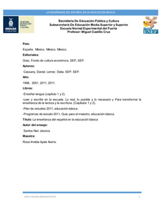 ARELY JOHANA ABRAJAN REYES 1
LA ENSEÑANZA DEL ESPAÑOL EN LA EDUCACION BASICA
Secretaría De Educación Pública y Cultura
Subsecretaría De Educación Media Superior y Superior
Escuela Normal Experimental del Fuerte
Profesor: Miguel Castillo Cruz
País:
España. México. México. México.
Editoriales:
Grao, Fondo de cultura económica, SEP, SEP.
Autores:
Cassany, Daniel. Lerner, Delia. SEP. SEP.
Año:
1998, 2001, 2011, 2011.
Libros:
-Enseñar lengua (capitulo 1 y 2).
-Leer y escribir en la escuela. Lo real, lo posible y lo necesario y Para transformar la
enseñanza de la lectura y la escritura. (Capítulos 1 y 2).
-Plan de estudios 2011, educación básica.
-Programas de estudio 2011, Guía para el maestro, educación básica.
Título: La enseñanza del español en la educación básica
Autor del ensayo:
Santos Neri Jessica
Maestra:
Rosa Imelda Ayala Ibarra.
 