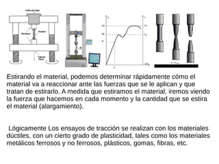 Estirando el material, podemos determinar rápidamente cómo el
material va a reaccionar ante las fuerzas que se le aplican y que
tratan de estirarlo. A medida que estiramos el material, iremos viendo
la fuerza que hacemos en cada momento y la cantidad que se estira
el material (alargamiento).
Lógicamente Los ensayos de tracción se realizan con los materiales
dúctiles, con un cierto grado de plasticidad, tales como los materiales
metálicos ferrosos y no ferrosos, plásticos, gomas, fibras, etc.
 