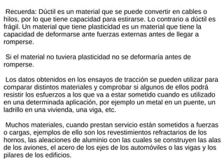Recuerda: Dúctil es un material que se puede convertir en cables o
hilos, por lo que tiene capacidad para estirarse. Lo contrario a dúctil es
frágil. Un material que tiene plasticidad es un material que tiene la
capacidad de deformarse ante fuerzas externas antes de llegar a
romperse.
Si el material no tuviera plasticidad no se deformaría antes de
romperse.
Los datos obtenidos en los ensayos de tracción se pueden utilizar para
comparar distintos materiales y comprobar si algunos de ellos podrá
resistir los esfuerzos a los que va a estar sometido cuando es utilizado
en una determinada aplicación, por ejemplo un metal en un puente, un
ladrillo en una vivienda, una viga, etc.
Muchos materiales, cuando prestan servicio están sometidos a fuerzas
o cargas, ejemplos de ello son los revestimientos refractarios de los
hornos, las aleaciones de aluminio con las cuales se construyen las alas
de los aviones, el acero de los ejes de los automóviles o las vigas y los
pilares de los edificios.
 