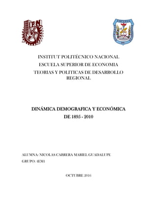 INSTITUT POLITÉCNICO NACIONAL
ESCUELA SUPERIOR DE ECONOMIA
TEORIAS Y POLITICAS DE DESARROLLO
REGIONAL
DINÁMICA DEMOGRAFICA Y ECONÓMICA
DE 1895 - 2010
ALUMNA: NICOLAS CABRERA MARIEL GUADALUPE
GRUPO: 4EM1
OCTUBRE 2016
 