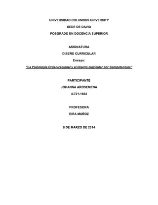 UNIVERSIDAD COLUMBUS UNIVERSITY
SEDE DE DAVID
POSGRADO EN DOCENCIA SUPERIOR

ASIGNATURA
DISEÑO CURRICULAR
Ensayo:
“La Psicología Organizacional y el Diseño curricular por Competencias”

PARTICIPANTE
JOHANNA AROSEMENA
4-721-1464

PROFESORA
EIRA MUÑOZ

8 DE MARZO DE 2014

 
