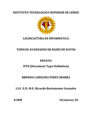 INSTITUTO TECNOLOGICO SUPERIOR DE LERDO<br />LICENCIATURA EN INFORMATICA<br />TOPICOS AVANZADOS DE BASES DE DATOS<br />ENSAYO:<br />DTD (Document Type Definition)<br />BRENDA CAROLINA PEREZ IBARRA<br />I.S.C. E.D. M.E. Ricardo Bustamante Gonzalez<br />8 SEM                                                        10/marzo/10<br />DTD (Document Type Definition)<br />La DTD define los tipos de elementos, atributos y entidades permitidas, y puede expresar algunas limitaciones para combinarlos.<br />Puede estar contenida en el propio document XML, como parte de su declaración de tipo de documento.<br />DTD (ejemplo)<br /><! DOCTYPE etiqueta [<br /><! ELEMENT etiqueta (nombre, calle, ciudad, país, código)><br /><! ELEMENT nombre (#PCDATA)><br /><! ELEMENT calle (#PCDATA)> <br /><! ELEMENT ciudad (#PCDATA)> <br /><! ELEMENT país (#PCDATA)> <br /><! ELEMENT código (#PCDATA)> ]> <br /><Etiqueta><br /><Nombre>Fulano Menganas</nombre> <br /><Calle>c/ Mayor, 27</calle> <br /><Ciudad>Valder redible</ciudad> <br /><Pais>España</pais> <br /><codigo>39343</codigo></etiqueta><br />DECLARACIONES DE TIPO ELEMENTO<br /> Los elementos son la base de las marcas XML, y deben ajustarse a un tipo de documento declarado en una DTD para que el documento XML sea considerado válido.<br />Las declaraciones de tipo de elemento deben empezar conquot;
<! ELEMENTquot;
 seguidas por el identificador genérico del elemento que se declara. <br /><! ELEMENT receta (titulo, ingredientes, procedimiento)><br />EJEMPLO EN XML<br /><Receta><br /><Titulo>…</titulo><br /><Ingredientes>...</ingredientes> <br /><Procedimiento>...</procedimiento> <br /></Receta><br />LA ESPECIFICACIÓN DE CONTENIDO PUEDE SER DE CUATRO TIPOS:<br />EMPTY Puede no tener contenido. Suele usarse para los atributos.<br /><! ELEMENT salto-de-pagina EMPTY><br />ANY Puede tener cualquier contenido. <br />           <! ELEMENT batí burrillo ANY><br />MIXED Puede tener caracteres de tipo datos o una mezcla de caracteres y sub-elementos especificados.<br /><! ELEMENT énfasis (#PCDATA)><br /><! ELEMENT párrafo (#PCDATA| énfasis)*><br />ELEMENT Sólo puede contener sub-elementos especificados en la especificación de contenido.<br /><! ELEMENT mensaje (remite, destinatario, texto)><br />MODELOS DE CONTENIDO<br /><! ELEMENT aviso (párrafo)><br />Esto indica que <aviso> sólo puede contener un solo<párrafo><br /><! ELEMENT aviso (titulo, párrafo)><br />La coma, en este caso, denota una secuencia. Es decir, el elemento <aviso> debe contener un <titulo> seguido de un <párrafo>.<br /><! ELEMENT aviso (párrafo |grafico)><br />La barra vertical quot;
|quot;
 indica una opción. Es decir, <aviso> puede contener o bien un <párrafo> o bien un <grafico>. El número de opciones no está limitado a dos, y se pueden agrupar usando paréntesis.<br /><! ELEMENT aviso (titulo, (párrafo | grafico))><br />El <aviso> debe contener un <titulo> seguido de un <párrafo> o de un <grafico>.<br />DECLARACIONES DE LISTA DE ATRIBUTOS<br />Los atributos permiten añadir información adicional a los elementos de un documento. La principal diferencia entre los elementos y los atributos, es que los atributos no pueden contener sub-atributos. <br />Otra diferencia entre los atributos y los elementos, es que cada uno de los atributos sólo se puede especificar una vez, y en cualquier orden. <br />Los atributos se usan para añadir información corta, sencilla y que no se encuentra estructurada.<br />Ejemplo:<br /><mensaje prioridad=quot;
urgentequot;
>  <br /><De>Alfredo Reino</de> <br /><a>Hans van Paris</a>  <Texto <br />Idioma=quot;
holandésquot;
> Hallo <br />Hans, hoe gaat het? <br /></Texto><br /></Mensaje><br />Las declaraciones de los atributos empiezan con quot;
<! ATTLISTquot;
, y a continuación del espacio en blanco viene el identificador del elemento al que se aplica el atributo. Después viene el nombre del atributo, su tipo y su valor por defecto.<br />TIPOS DE ATRIBUTOS <br />ATRIBUTOS CDATA Y NMTOKEN<br />Los atributos CDATA (carácter data) son los más sencillos, y pueden contener casi cualquier cosa.<br /> Los atributos NMTOKEN (name token) son parecidos, pero sólo aceptan los caracteres válidos para nombrar cosas (letras, números, puntos, guiones, subrayados y los dos puntos).<br />Ejemplo:<br /><! ATTLIST mensaje fecha CDATA#REQUIRED><br /><mensaje fecha=quot;
15 de Julio de 1999quot;
><br /><! ATTLIST mensaje fecha NMTOKEN#REQUIRED> <br /><mensaje fecha=quot;
15-7-1999quot;
><br />ATRIBUTOS ENUMERADOS <br />Los atributos enumerados son aquellos que sólo pueden contener un valor de entre un número reducido de opciones.<br />Ejemplo: <br /><! ATTLIST mensaje prioridad (normal |urgente) normal><br />ATRIBUTOS ID e IDREF<br />El tipo ID permite que un atributo determinado tenga un nombre único que podrá ser referenciado por un atributo de otro elemento que sea de tipo IDREF. <br />Por ejemplo, para implementar un sencillo sistema de hipervínculos en un documento:<br /><! ELEMENT enlace EMPTY><br /><! ATTLIST enlace destino IDREF#REQUIRED><br /><! ELEMENT capitulo (párrafo)*> <br /><! ATTLIST capitulo referencia ID #IMPLIED><br />DECLARACIÓN DE ENTIDADES<br />XML hace referencia a objetos (ficheros, páginas web, imágenes, cualquier cosa) que no deben ser analizados sintácticamente según las reglas de XML, mediante el uso de entidades. <br />Una entidad puede no ser más que una abreviatura que se utiliza como una forma corta de algunos textos. En otras ocasiones es una referencia a un objeto externo o local.<br />TIPOS DE ENTIDADES<br />Internas o externas<br />Analizadas o no analizadas<br />Generales o parámetro<br />ENTIDADES GENERALES INTERNAS Son básicamente abreviaturas definidas en la sección de la DTD del documento XML. Son siempre entidades analizadas, es decir, una vez reemplazada la referencia a la entidad por su contenido, pasa a ser parte del documento XML y como tal, es analizada por el procesador XML. <br />Ejemplo:<br /><! DOCTYPE texto [<br /><! ENTITY ovni “Objeto Volante No identificadoquot;
>]> <br /><Texto> <titulo>Un día en la vida de un &ovni; </titulo></texto><br />ENTIDADES GENERALES EXTERNAS ANALIZADAS Las entidades externas obtienen su contenido en cualquier otro sitio del sistema, ya sea otro archivo del disco duro, una página web o un objeto de una base de datos. <br />Ejemplo:<br /><! ENTITY  intro SYSTEM http://server.com/intro.xmlquot;
><br />ENTIDADES NO ANALIZADAS Evidentemente, si el contenido de la entidad es un archivo MPEG o una imagen GIF o un fichero ejecutable EXE, el procesador XML no debería intentar interpretarlo como si fuera texto XML. Este tipo de entidades siempre son generales y externas.<br />Ejemplo:<br /><! ENTITY logo SYSTEM quot;
http://server.com/logo.gifquot;
><br />ENTIDADES PARÁMETRO INTERNAS Se denominan entidades parámetro a aquellas que sólo pueden usarse en la DTD, y no en el documento XML. Para hacer referencia a ellas, se usa el símbolo quot;
%quot;
 en lugar de quot;
&quot;
 tanto como para declarar las como para usarlas.<br />Ejemplo:<br /><! DOCTYP E texto [<br /><! ENTITY % elemento-alf”<br /><! ELEMENT ALF (#PCDATA)>quot;
> %elemento-alf;]><br />Entidades parámetro externas Igualmente, las entidades parámetro, pueden ser externas.<br />Ejemplo:<br /><! DOCTYPE texto [<br /><! ENTITY %elemento-alfSYSTEMquot;
alf.entquot;
>%elemento-alf;]><br />