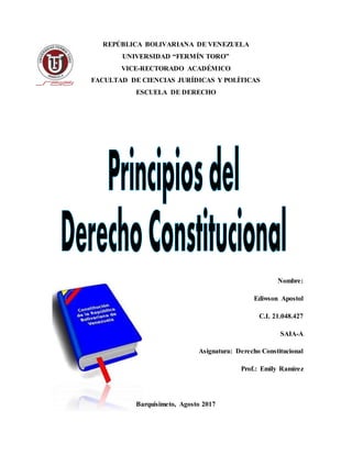 REPÚBLICA BOLIVARIANA DE VENEZUELA
UNIVERSIDAD “FERMÍN TORO”
VICE-RECTORADO ACADÉMICO
FACULTAD DE CIENCIAS JURÍDICAS Y POLÍTICAS
ESCUELA DE DERECHO
Nombre:
Ediwson Apostol
C.I. 21.048.427
SAIA-A
Asignatura: Derecho Constitucional
Prof.: Emily Ramírez
Barquisimeto, Agosto 2017
 
