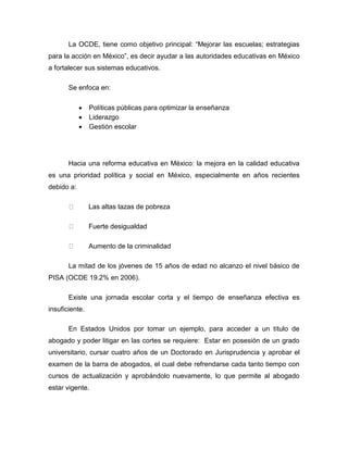 La OCDE, tiene como objetivo principal: “Mejorar las escuelas; estrategias
para la acción en México”, es decir ayudar a las autoridades educativas en México
a fortalecer sus sistemas educativos.
Se enfoca en:
 Políticas públicas para optimizar la enseñanza
 Liderazgo
 Gestión escolar
Hacia una reforma educativa en México: la mejora en la calidad educativa
es una prioridad política y social en México, especialmente en años recientes
debido a:
Las altas tazas de pobreza
Fuerte desigualdad
Aumento de la criminalidad
La mitad de los jóvenes de 15 años de edad no alcanzo el nivel básico de
PISA (OCDE 19.2% en 2006).
Existe una jornada escolar corta y el tiempo de enseñanza efectiva es
insuficiente.
En Estados Unidos por tomar un ejemplo, para acceder a un título de
abogado y poder litigar en las cortes se requiere: Estar en posesión de un grado
universitario, cursar cuatro años de un Doctorado en Jurisprudencia y aprobar el
examen de la barra de abogados, el cual debe refrendarse cada tanto tiempo con
cursos de actualización y aprobándolo nuevamente, lo que permite al abogado
estar vigente.
 