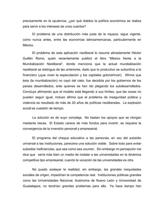 precisamente en la opulencia, ¿por qué diablos la política económica se realiza
para servir a los intereses de unos cuantos?
El problema de una distribución más justa de la riqueza, sigue vigente,
como nunca antes, entre las economías latinoamericanas, particularmente en
México.
El problema de esta aplicación neoliberal lo resume atinadamente Héctor
Guillén Romo, quien recientemente publicó el libro “México frente a la
Mundialización Neoliberal”, donde menciona que la actual mundialización
neoliberal se distingue de las anteriores, dado que lo productivo se subordina a lo
financiero (¡que vivan la especulación y los capitales golondrinos!). Afirma que
ésta (la mundialización) no cayó del cielo, fue decidida por los gobiernos de los
países desarrollados, ante quienes se han ido plegando los subdesarrollados.
Concluye afirmando que el modelo está llegando a sus límites, que las cosas no
pueden seguir igual, incluso afirma que el problema de inseguridad pública y
violencia es resultado de más de 20 años de políticas neoliberales. La explosión
social es cuestión de tiempo.
La solución es de suyo compleja. No bastan los apoyos que se otorgan
mediante becas. El Estado carece de más fondos para invertir, se requiere la
convergencia de la inversión personal y empresarial.
El programa del cheque educativo a las personas, en vez del subsidio
universal a las instituciones, pareciera una solución viable. Sobre todo para evitar
subsidiar ineficiencias, que sea como sea ocurren. Sin embargo mi percepción me
dice que sería más bien un medio de instalar a las universidades en la dinámica
competitiva tipo empresarial, cuando la vocación de las universidades es otra.
No puedo soslayar la realidad, sin embargo, las grandes inequidades
sociales de origen, impedirían la competencia real. Instituciones públicas grandes
como las Universidades Nacional, Autónoma de Nuevo León y Universidad de
Guadalajara, no tendrían grandes problemas para ello. Ya hace tiempo han
 