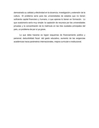 demostrado su calidad y efectividad en la docencia, investigación y extensión de la
cultura. El problema sería para las universidades de estados que no tienen
suficiente capital financiero y humano, o que apenas lo tienen en formación. Lo
que ocasionaría sería muy simple: la captación de recursos por las universidades
privadas y la concentración de la matrícula en las tres ciudades principales del
país, un problema de por sí ya grave.
Lo que debe hacerse es lograr esquemas de financiamiento público y
personal, deducibilidad fiscal del gasto educativo, aumento de las exigencias
académicas hacia parámetros internacionales, mejora curricular e institucional.
 