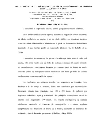ENSAYO BASADO EN EL ARTÍCULO: EVALUACIÓN DE ELASRÓMEROS VULCANIZADOS
(Cruz, G., Á., Blanco, et al. 2012)
Por: CUELLAR LAZARO YURLEY KATERINE Cód. 1190483
Presentado a: Msc. ING. GAUDY C. PRADA BOTIA
INGENIERIA INDUSTRIAL
UNIVERSIDAD FRANCISCO DE PAULA SANTANDER
2015
ELASTOMEROS VULCANIZADOS
El elastómero es simplemente caucho, caucho que puede ser natural o sintético.
En su estado natural el caucho aparece en forma de suspensión coloidal en el látex
de plantas productoras de caucho, y en su estado sintético por reacciones químicas,
conocidas como condensación o polimerización a partir de determinados hidrocarburos
insaturados el cual también puede ser vulcanizado. (Botasso, G., O. Rebollo, et al.
2008).
El elastomero vulcanizado se da gracias a la unión que existe entre el azufre y el
caucho, este forma puentes que une todas las cadenas poliméricas del caucho formando
un entrecruzamiento; estos puentes formados por cadenas cortas de átomos de azufre
unen una cadena de poliisopreno (caucho natural) con otra, hasta que todas las cadenas
quedan unidas en una supermolécula gigante.
Los elastómeros son polímeros amorfos, con temperaturas de transición vítrea
inferiores a la de trabajo o ambiente, deben estar constituidas por macromoléculas
ligeramente retículas (una reticulación cada 100 a 200 átomos de carbono) con
segmentos moleculares largos y voluminosos. Sus principales características son el de
alcanzar altos alargamientos (500-1000%) con pequeña amortiguación, se contraen
rápidamente mostrando el fenómeno de amortiguación y a demás recobran
completamente sus dimensiones al librarse de la tensión, exhibiendo los fenómenos de
resiliencia y baja de formación permanente. (Bilurbina y Liesa. 1990).
 