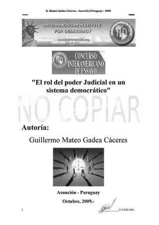 G. Mateo Gadea Cdceres.- Asunci6n/Paraguay   - 2009
                                                                 -




   "El rol del poder Judicial en un
        sistema democriitico"




Autoria:
  Guillermo Mateo Gadea Caceres




               Asunci6n - Paraguay
                   Octubre, 2009.-                           1
 