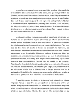 La enseñanza se caracteriza por ser una actividad compleja; ésta no se limita
a las acciones observables que el maestro realiza, sino que incluye también los
procesos de pensamiento del docente como las teorías, creencias y decisiones que
acontecen en el aula, así como aquellos que incurren en el proceso de planificación.
Es a partir de esas creencias que el docente representa e interpreta la realidad en
la cual se desenvuelve, a partir de aquí, decide y actúa (Guzmán, 2013). Por ende,
las opiniones que los docentes poseen sobre el proceso de enseñanza influyen
directamente en su práctica profesional, en la forma de planificar y efectuar su clase,
así como en los contenidos que se enseñan.
La educación religiosa involucra retos desde lo propio hasta lo íntimo del ser
humano, por eso encontramos muchas situaciones que influyen en el ambiente
escolar como la estructuración de un tema, el contenido, el contexto donde viven
los estudiantes y la relación que existe entre el maestro y el educando. Para todo
esto se debe tener en cuenta la libertad de expresión, la motivación, los
instrumentos o materiales que usemos como maestros en el aula de clase. Por eso
es necesario el uso de materiales útiles como los libros de texto, que deben ser
seleccionados cuidadosamente para asegurarse de que sean de altura intelectual,
promuevan el diálogo, la cultura y la fé, tengan una doctrina clara y segura, sean
atractivos para los estudiantes y cómodos para ser usados por los docentes.
Además de los libros de texto, también pueden utilizar otros materiales útiles, como
las películas, los documentales, las canciones y los juegos, que pueden motivar a
los estudiantes y hacer que la enseñanza de la religión sea más atractiva y
participativa. En definitiva, los instrumentos para enseñar religión son variados y
dependen en gran medida de la creatividad y la innovación de los maestros.
El papel del maestro de religión es fundamental en la educación en valores
religiosos. Porque no solo debe ser un experto en la materia, sino también un
modelo a seguir para sus estudiantes. Es importante que el maestro tenga una
sólida formación en valores religiosos y que sea capaz de transmitirlos de manera
efectiva a sus estudiantes. Además, debe ser un líder comprometido con su
 