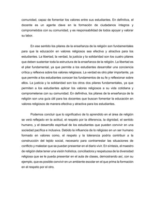 comunidad, capaz de fomentar los valores entre sus estudiantes. En definitiva, el
docente es un agente clave en la formación de ciudadanos íntegros y
comprometidos con su comunidad, y es responsabilidad de todos apoyar y valorar
su labor.
En ese sentido los pilares de la enseñanza de la religión son fundamentales
para que la educación en valores religiosos sea efectiva y atractiva para los
estudiantes. La libertad, la verdad, la justicia y la solidaridad son los cuatro pilares
que deben sustentar toda la estructura de la enseñanza de la religión. La libertad es
el pilar fundamental, ya que permite a los estudiantes desarrollar una conciencia
crítica y reflexiva sobre los valores religiosos. La verdad es otro pilar importante, ya
que permite a los estudiantes conocer los fundamentos de su fe y reflexionar sobre
ellos. La justicia y la solidaridad son los otros dos pilares fundamentales, ya que
permiten a los estudiantes aplicar los valores religiosos a su vida cotidiana y
comprometerse con su comunidad. En definitiva, los pilares de la enseñanza de la
religión son una guía útil para los docentes que buscan fomentar la educación en
valores religiosos de manera efectiva y atractiva para los estudiantes.
Podemos concluir que lo significativo de lo aprendido en el área de religión
se verá reflejado en la actitud, el respeto por la diferencia, la dignidad, el sentido
humano, y el desarrollo espiritual de los estudiantes que pueden convivir en una
sociedad pacífica e inclusiva. Debido la influencia de lo religioso en un ser humano
formado en valores como, el respeto y la tolerancia podría contribuir a la
construcción del tejido social, necesario para contrarrestar las situaciones de
conflicto y malestar que se puedan presentar en el diario vivir. En síntesis, el maestro
de religión debe tener una visión holística, conciliadora y respetuosa de la diversidad
religiosa que se le pueda presentar en el aula de clases, demostrando así, con su
ejemplo, que es posible convivir en un ambiente escolar en el que prima la formación
en el respeto por el otro.
 
