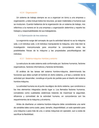 10
4.2.4 Organización
Un sistema de trabajo siempre se va a organizar en torno a una empresa u
organización, y ésta incluye todos los recursos, ya sean materiales o humanos que
se involucren. Cuando hablamos de la organización de un sistema de trabajo, nos
referimos a la manera en la una empresa u organización determina y reparte los
trabajos y responsabilidades de sus trabajadores.
4.3 Optimización de tres sistemas
La ergonomía surge del concepto de que la actividad laboral no es la máquina
sola, o el individuo solo, o él individuo manipulando la máquina, sino más bien la
investigación mancomunada para encontrar la concordancia entre las
posibilidades físicas de la máquina y las propiedades psicofisiológicas del
individuo.
4.3.1 Sistema máquina- hombre y entorno
La estructura de este sistema está conformada por: factores humanos, factores
organizativos, factores informativos y factores territoriales.
El análisis de las tareas del sistema hombre-máquina, determinando las
funciones que debe cumplir el hombre en dicho sistema, y el tipo y carácter de la
actividad por desarrollar, constituye el punto de partida para el diseño del sistema
hombre-máquina.
La actividad humana es el punto neurálgico de dicho sistema, que condiciona a
los tres elementos integrados dando lugar a: Los llamados factores humanos,
concebidos como cualidades sistémicas tratando de maximizar la seguridad,
eficiencia y comodidad de la actividad humana, en concordancia con los
requerimientos de la máquina y el entorno.
Antes de diseñarse un sistema hombre-máquina debe considerarse una serie
de variables tales como costo, peso, tamaño, disponibilidad, un solo operador para
una máquina o para más de una, o varias máquinas sin operador, aun a costa de
sacrificar la flexibilidad.
 