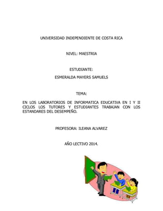 UNIVERSIDAD INDEPENDIENTE DE COSTA RICA
NIVEL: MAESTRIA
ESTUDIANTE:
ESMERALDA MAYERS SAMUELS
TEMA:
EN LOS LABORATORIOS DE INFORMATICA EDUCATIVA EN I Y II
CICLOS LOS TUTORES Y ESTUDIANTES TRABAJAN CON LOS
ESTANDARES DEL DESEMPEÑO.
PROFESORA: ILEANA ALVAREZ
AÑO LECTIVO 2014.
 