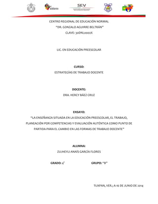 CENTRO REGIONAL DE EDUCACIÓN NORMAL
“DR. GONZALO AGUIRRE BELTRÁN”
CLAVE: 30DNL0002X
LIC. EN EDUCACIÓN PREESCOLAR
CURSO:
ESTRATEGÍAS DE TRABAJO DOCENTE
DOCENTE:
DRA. HERCY BÁEZ CRUZ
ENSAYO:
“LA ENSEÑANZA SITUADA EN LA EDUCACIÓN PREESCOLAR, EL TRABAJO,
PLANEACIÓN POR COMPETENCIAS Y EVALUACIÓN AUTÉNTICA COMO PUNTO DE
PARTIDA PARA EL CAMBIO EN LAS FORMAS DE TRABAJO DOCENTE”
ALUMNA:
ZUJHEYLI ANAÍS GARCÍA FLORES
GRADO: 4° GRUPO: “B”
TUXPAN, VER.; A 16 DE JUNIO DE 2014
 