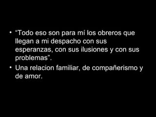 “ Todo eso son para mí los obreros que llegan a mi despacho con sus esperanzas, con sus ilusiones y con sus problemas”.  Una relacion familiar, de compa ñ erismo y de amor. 