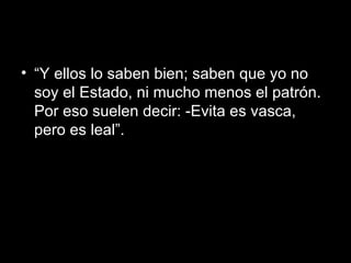 “ Y ellos lo saben bien; saben que yo no soy el Estado, ni mucho menos el patrón. Por eso suelen decir: -Evita es vasca, pero es leal”.  