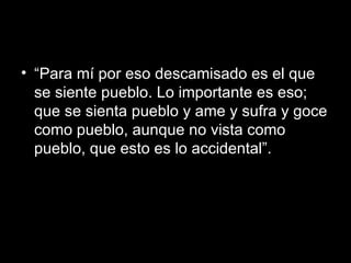 “ Para mí por eso descamisado es el que se siente pueblo. Lo importante es eso; que se sienta pueblo y ame y sufra y goce como pueblo, aunque no vista como pueblo, que esto es lo accidental”.  