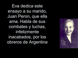 Eva dedica este ensayo a su marido, Juan Peron, que ella ama. Habla de sus combates y luchas, infelizmente inacabados, por los obreros de Argentina 