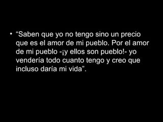 “ Saben que yo no tengo sino un precio que es el amor de mi pueblo. Por el amor de mi pueblo -¡y ellos son pueblo!- yo vendería todo cuanto tengo y creo que incluso daría mi vida”. 