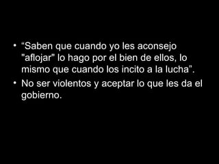 “ Saben que cuando yo les aconsejo "aflojar" lo hago por el bien de ellos, lo mismo que cuando los incito a la lucha”.  No ser violentos y aceptar lo que les da el gobierno. 