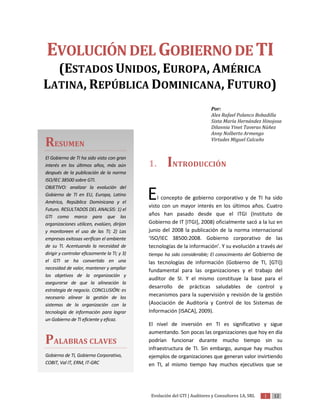 EVOLUCIÓN DEL GOBIERNO DE TI
  (ESTADOS UNIDOS, EUROPA, AMÉRICA
LATINA, REPÚBLICA DOMINICANA, FUTURO)
                                                                            Por:
                                                                            Alex Rafael Polanco Bobadilla
                                                                            Sixta María Hernández Hinojosa
                                                                            Dilannia Yinet Taveras Núñez
                                                                            Anny Nolberto Armengo

RESUMEN                                                                     Virtudes Miguel Calcaño


El Gobierno de TI ha sido visto con gran
interés en los últimos años, más aún          1.      INTRODUCCIÓN
después de la publicación de la norma
ISO/IEC 38500 sobre GTI.
OBJETIVO: analizar la evolución del
Gobierno de TI en EU, Europa, Latino
América, República Dominicana y el
                                              E   l concepto de gobierno corporativo y de TI ha sido
                                              visto con un mayor interés en los últimos años. Cuatro
Futuro. RESULTADOS DEL ANALSIS: 1) el
GTI como marco para que las
                                              años han pasado desde que el ITGI (Instituto de
organizaciones utilicen, evalúen, dirijan     Gobierno de IT [ITGI], 2008) oficialmente sacó a la luz en
y monitoreen el uso de las TI; 2) Las         junio del 2008 la publicación de la norma internacional
empresas exitosas verifican el ambiente       ‘ISO/IEC 38500:2008. Gobierno corporativo de las
de su TI. Acentuando la necesidad de          tecnologías de la información’. Y su evolución a través del
dirigir y controlar eficazmente la TI; y 3)   tiempo ha sido considerable; El conocimiento del Gobierno de
el GTI se ha convertido en una                las tecnologías de información (Gobierno de TI, [GTI])
necesidad de valor, mantener y ampliar        fundamental para las organizaciones y el trabajo del
los objetivos de la organización y
                                              auditor de SI. Y el mismo constituye la base para el
asegurarse de que la alineación la
                                              desarrollo de prácticas saludables de control y
estrategia de negocio. CONCLUSIÓN: es
necesario alinear la gestión de los
                                              mecanismos para la supervisión y revisión de la gestión
sistemas de la organización con la            (Asociación de Auditoría y Control de los Sistemas de
tecnología de información para lograr         Información [ISACA], 2009).
un Gobierno de TI eficiente y eficaz.
                                              El nivel de inversión en TI es significativo y sigue
                                              aumentando. Son pocas las organizaciones que hoy en día
PALABRAS CLAVES                               podrían funcionar durante mucho tiempo sin su
                                              infraestructura de TI. Sin embargo, aunque hay muchos
Gobierno de TI, Gobierno Corporativo,         ejemplos de organizaciones que generan valor invirtiendo
COBIT, Val IT, ERM, IT-GRC                    en TI, al mismo tiempo hay muchos ejecutivos que se




                                               Evolución del GTI | Auditores y Consultores 1A, SRL   1   12
 