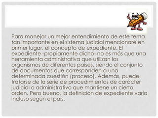 Para manejar un mejor entendimiento de este tema
tan importante en el sistema judicial mencionaré en
primer lugar, el concepto de expediente. El
expediente -propiamente dicho- no es más que una
herramienta administrativa que utilizan los
organismos de diferentes países, siendo el conjunto
de documentos que corresponden a una
determinada cuestión (proceso). Además, puede
tratarse de la serie de procedimientos de carácter
judicial o administrativo que mantiene un cierto
orden. Pero bueno, la definición de expediente varía
incluso según el país.
 