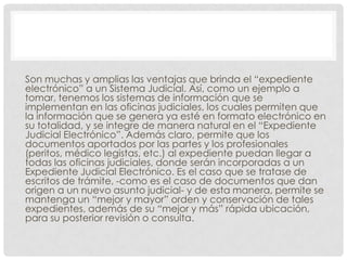 Son muchas y amplias las ventajas que brinda el “expediente
electrónico” a un Sistema Judicial. Así, como un ejemplo a
tomar, tenemos los sistemas de información que se
implementan en las oficinas judiciales, los cuales permiten que
la información que se genera ya esté en formato electrónico en
su totalidad, y se integre de manera natural en el “Expediente
Judicial Electrónico”. Además claro, permite que los
documentos aportados por las partes y los profesionales
(peritos, médico legistas, etc.) al expediente puedan llegar a
todas las oficinas judiciales, donde serán incorporadas a un
Expediente Judicial Electrónico. Es el caso que se tratase de
escritos de trámite, -como es el caso de documentos que dan
origen a un nuevo asunto judicial- y de esta manera, permite se
mantenga un “mejor y mayor” orden y conservación de tales
expedientes, además de su “mejor y más” rápida ubicación,
para su posterior revisión o consulta.
 