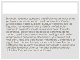 Entonces, tenemos que para beneficiarnos de todas estas
ventajas va a ser necesario que la Administración de
Justicia (léase Poder Judicial), busque y plantee que los
litigantes, sus representantes y demás profesionales
realicen la presentación de sus escritos en un formato
electrónico, procurando las debidas garantías, de tal
manera que los procesos a los que den lugar se tramiten
íntegramente en formato electrónico. ¿Y con qué fin?
Pues bien, todo ello para hacer más rápido y ordenado el
seguimiento de los distintos procesos judiciales. Pero no
basta con ello, puestos que para conseguirlo es necesario
también, fomentar diversos métodos para la correcta
actualización de los actores judiciales.
 