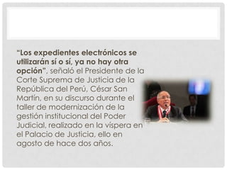 “Los expedientes electrónicos se
utilizarán sí o sí, ya no hay otra
opción”, señaló el Presidente de la
Corte Suprema de Justicia de la
República del Perú, César San
Martín, en su discurso durante el
taller de modernización de la
gestión institucional del Poder
Judicial, realizado en la víspera en
el Palacio de Justicia, ello en
agosto de hace dos años.
 