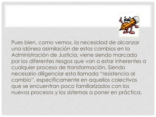 Pues bien, como vemos, la necesidad de alcanzar
una idónea asimilación de estos cambios en la
Administración de Justicia, viene siendo marcada
por los diferentes riesgos que van a estar inherentes a
cualquier proceso de transformación. Siendo
necesario diligenciar esta llamada “resistencia al
cambio”, específicamente en aquellos colectivos
que se encuentran poco familiarizados con los
nuevos procesos y los sistemas a poner en práctica.
 