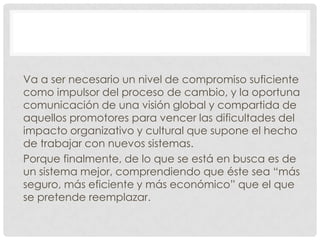 Va a ser necesario un nivel de compromiso suficiente
como impulsor del proceso de cambio, y la oportuna
comunicación de una visión global y compartida de
aquellos promotores para vencer las dificultades del
impacto organizativo y cultural que supone el hecho
de trabajar con nuevos sistemas.
Porque finalmente, de lo que se está en busca es de
un sistema mejor, comprendiendo que éste sea “más
seguro, más eficiente y más económico” que el que
se pretende reemplazar.
 