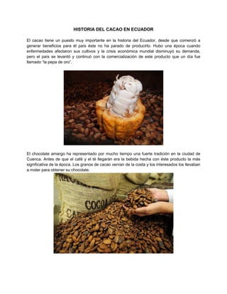 HISTORIA DEL CACAO EN ECUADOR
El cacao tiene un puesto muy importante en la historia del Ecuador, desde que comenzó a
generar beneficios para él país éste no ha parado de producirlo. Hubo una época cuando
enfermedades afectaron sus cultivos y la crisis económica mundial disminuyó su demanda,
pero el país se levantó y continuó con la comercialización de este producto que un día fue
llamado “la pepa de oro”.
El chocolate amargo ha representado por mucho tiempo una fuerte tradición en la ciudad de
Cuenca. Antes de que el café y el té llegarán era la bebida hecha con éste producto la más
significativa de la época. Los granos de cacao venían de la costa y los interesados los llevaban
a moler para obtener su chocolate.
 