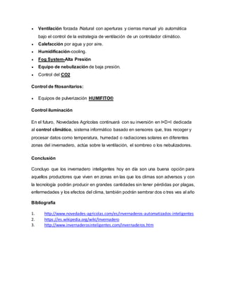  Ventilación forzada /Natural con aperturas y cierras manual y/o automática
bajo el control de la estrategia de ventilación de un controlador climático.
 Calefacción por agua y por aire.
 Humidificación-cooling.
 Fog System-Alta Presión
 Equipo de nebulización de baja presión.
 Control del CO2
Control de fitosanitarios:
 Equipos de pulverización HUMIFITO®
Control iluminación
En el futuro, Novedades Agrícolas continuará con su inversión en I+D+I dedicada
al control climático, sistema informático basado en sensores que, tras recoger y
procesar datos como temperatura, humedad o radiaciones solares en diferentes
zonas del invernadero, actúa sobre la ventilación, el sombreo o los nebulizadores.
Conclusión
Concluyo que los invernadero inteligentes hoy en día son una buena opción para
aquellos productores que viven en zonas en las que los climas son adversos y con
la tecnología podrán producir en grandes cantidades sin tener pérdidas por plagas,
enfermedades y los efectos del clima, también podrán sembrar dos o tres ves al año
Bibliografía
1. http://www.novedades-agricolas.com/es/invernaderos-automatizados-inteligentes
2. https://es.wikipedia.org/wiki/Invernadero
3. http://www.invernaderosinteligentes.com/invernaderos.htm
 