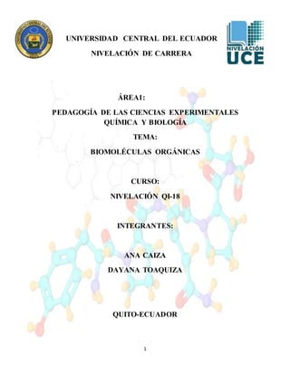 1
UNIVERSIDAD CENTRAL DEL ECUADOR
NIVELACIÓN DE CARRERA
ÁREA1:
PEDAGOGÍA DE LAS CIENCIAS EXPERIMENTALES
QUÍMICA Y BIOLOGÍA
TEMA:
BIOMOLÉCULAS ORGÁNICAS
CURSO:
NIVELACIÓN QI-18
INTEGRANTES:
ANA CAIZA
DAYANA TOAQUIZA
QUITO-ECUADOR
 