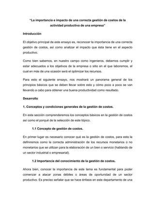 “La importancia e impacto de una correcta gestión de costos de la
actividad productiva de una empresa”
Introducción
El objetivo principal de este ensayo es, reconocer la importancia de una correcta
gestión de costos, así como analizar el impacto que ésta tiene en el aspecto
productivo.
Como bien sabemos, en nuestro campo como ingenieros, debemos cumplir y
estar adecuados a los objetivos de la empresa o sitio en el que laboremos, el
cual en más de una ocasión será el optimizar los recursos.
Para esto el siguiente ensayo, nos mostrará un panorama general de los
principios básicos que se deben llevar sobre esto y cómo poco a poco se van
llevando a cabo para obtener una buena productividad como resultado.
Desarrollo
1. Conceptos y condiciones generales de la gestión de costos.
En esta sección comprenderemos los conceptos básicos en la gestión de costos
así como el porqué de la selección de este tópico.
1.1 Concepto de gestión de costos.
En primer lugar es necesario conocer qué es la gestión de costos, para esto la
definiremos como la correcta administración de los recursos monetarios o no
monetarios que se utilizan para la elaboración de un bien o servicio (hablando de
un sector industrial o empresarial).
1.2 Importancia del conocimiento de la gestión de costos.
Ahora bien, conocer la importancia de este tema es fundamental para poder
comenzar a atacar zonas débiles o áreas de oportunidad de un sector
productivo. Es preciso señalar que se hace énfasis en este departamento de una
 