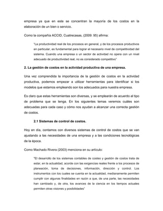 empresa ya que en este se concentran la mayoría de los costos en la
elaboración de un bien o servicio.
Como la compañía ACCID, Cuatrecasas, (2009: 95) afirma:
“La productividad real de los procesos en general, y de los procesos productivos
en particular, es fundamental para lograr el necesario nivel de competitividad del
sistema. Cuando una empresa o un sector de actividad no opera con un nivel
adecuado de productividad real, no es considerado competitivo”
2. La gestión de costos en la actividad productiva de una empresa.
Una vez comprendida la importancia de la gestión de costos en la actividad
productiva, podemos empezar a utilizar herramientas para identificar si los
modelos que estamos empleando son los adecuados para nuestra empresa.
Es claro que estas herramientas son diversas, y se emplearán de acuerdo al tipo
de problema que se tenga. En los siguientes temas veremos cuáles son
adecuadas para cada caso y cómo nos ayudan a alcanzar una correcta gestión
de costos.
2.1 Sistemas de control de costos.
Hoy en día, contamos con diversos sistemas de control de costos que se van
ajustando a las necesidades de una empresa y a las condiciones tecnológicas
de la época.
Como Machado Rivera (2003) menciona en su artículo:
"El desarrollo de los sistemas contables de costeo y gestión de costos trata de
estar, en la actualidad, acorde con las exigencias reales frente a los procesos de
planeación, toma de decisiones, información, dirección y control. Los
instrumentos con los cuales se cuenta en la actualidad, medianamente permiten
cumplir con algunas finalidades en razón a que, de una parte, las necesidades
han cambiado y, de otra, los avances de la ciencia en los tiempos actuales
permiten otras visiones y posibilidades”
 