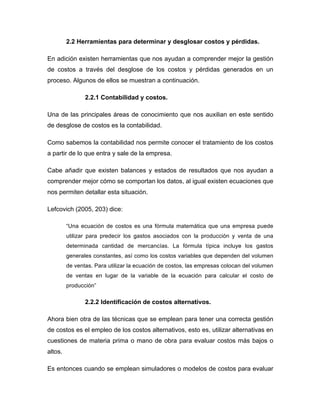 2.2 Herramientas para determinar y desglosar costos y pérdidas.
En adición existen herramientas que nos ayudan a comprender mejor la gestión
de costos a través del desglose de los costos y pérdidas generados en un
proceso. Algunos de ellos se muestran a continuación.
2.2.1 Contabilidad y costos.
Una de las principales áreas de conocimiento que nos auxilian en este sentido
de desglose de costos es la contabilidad.
Como sabemos la contabilidad nos permite conocer el tratamiento de los costos
a partir de lo que entra y sale de la empresa.
Cabe añadir que existen balances y estados de resultados que nos ayudan a
comprender mejor cómo se comportan los datos, al igual existen ecuaciones que
nos permiten detallar esta situación.
Lefcovich (2005, 203) dice:
“Una ecuación de costos es una fórmula matemática que una empresa puede
utilizar para predecir los gastos asociados con la producción y venta de una
determinada cantidad de mercancías. La fórmula típica incluye los gastos
generales constantes, así como los costos variables que dependen del volumen
de ventas. Para utilizar la ecuación de costos, las empresas colocan del volumen
de ventas en lugar de la variable de la ecuación para calcular el costo de
producción”
2.2.2 Identificación de costos alternativos.
Ahora bien otra de las técnicas que se emplean para tener una correcta gestión
de costos es el empleo de los costos alternativos, esto es, utilizar alternativas en
cuestiones de materia prima o mano de obra para evaluar costos más bajos o
altos.
Es entonces cuando se emplean simuladores o modelos de costos para evaluar
 