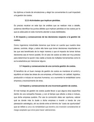 los óptimos a través de simulaciones y elegir los convenientes lo cual impactará
a la gestión de costos.
2.2.3 Actividades que implican pérdidas.
Es preciso recalcar en este tipo de análisis que se realizan más a detalle,
podemos identificar los puntos débiles que implican pérdidas en los costos por lo
que es adecuado en este momento atender a esas debilidades.
3. El impacto y consecuencias de las decisiones respecto a la gestión de
costos.
Como ingenieros industriales tenemos que tomar en cuenta que nuestra área
planea, controla, dirige y sobre ello tiene que tomar decisiones importantes en
las que sea beneficiado de la mejor manera o que el impacto de tomar dichas
decisiones sea el menor posible. En el caso de costos se debe ser muy preciso
para determinar la opción más viable a través de múltiples herramientas como lo
es la estadística por mencionar alguno.
3.1 Impacto y consecuencias de una correcta gestión de costos.
El beneficio de un buen manejo de gestión de costos es mantener el control y
equilibrio en todas las áreas de una empresa, el financiero, en calidad, logística,
producción e incluso en recursos humanos; va a aumentar la rentabilidad como
empresa y reconocimiento de otras.
3.2 Impacto y consecuencias de una incorrecta gestión de costos.
El mal manejo de gestión de costos puede llevar a que alguna área específica
dentro de una compañía fracase, y con el tiempo que afecte a otras e incluso,
que dicha empresa quiebre. Por eso la corrección debe ser oportuna, valorar
qué es donde más le duele a dicha empresa e invertir a través de una
planeación estratégica, ahí es donde entra el término de “costo de oportunidad”
que se refiere a una a la rentabilidad que tendría una inversión considerando el
riesgo aceptado que sirve para hacer valoraciones.
 