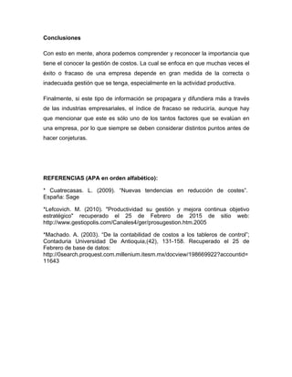 Conclusiones
Con esto en mente, ahora podemos comprender y reconocer la importancia que
tiene el conocer la gestión de costos. La cual se enfoca en que muchas veces el
éxito o fracaso de una empresa depende en gran medida de la correcta o
inadecuada gestión que se tenga, especialmente en la actividad productiva.
Finalmente, si este tipo de información se propagara y difundiera más a través
de las industrias empresariales, el índice de fracaso se reduciría, aunque hay
que mencionar que este es sólo uno de los tantos factores que se evalúan en
una empresa, por lo que siempre se deben considerar distintos puntos antes de
hacer conjeturas.
REFERENCIAS (APA en orden alfabético):
* Cuatrecasas. L. (2009). “Nuevas tendencias en reducción de costes”.
España: Sage
*Lefcovich. M. (2010). "Productividad su gestión y mejora continua objetivo
estratégico" recuperado el 25 de Febrero de 2015 de sitio web:
http://www.gestiopolis.com/Canales4/ger/prosugestion.htm.2005
*Machado. A. (2003). “De la contabilidad de costos a los tableros de control”;
Contaduria Universidad De Antioquia,(42), 131-158. Recuperado el 25 de
Febrero de base de datos:
http://0search.proquest.com.millenium.itesm.mx/docview/198669922?accountid=
11643
 