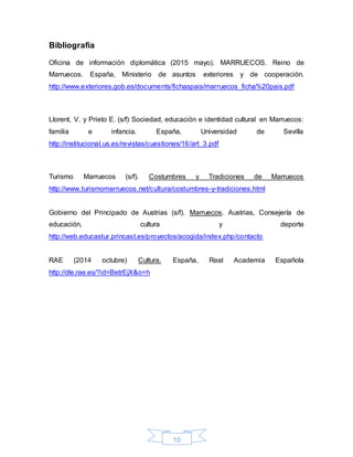 10
Bibliografía
Oficina de información diplomática (2015 mayo). MARRUECOS. Reino de
Marruecos. España, Ministerio de asuntos exteriores y de cooperación.
http://www.exteriores.gob.es/documents/fichaspais/marruecos_ficha%20pais.pdf
Llorent, V. y Prieto E. (s/f) Sociedad, educación e identidad cultural en Marruecos:
familia e infancia. España, Universidad de Sevilla
http://institucional.us.es/revistas/cuestiones/16/art_3.pdf
Turismo Marruecos (s/f). Costumbres y Tradiciones de Marruecos
http://www.turismomarruecos.net/cultura/costumbres-y-tradiciones.html
Gobierno del Principado de Austrias (s/f). Marruecos. Austrias, Consejería de
educación, cultura y deporte
http://web.educastur.princast.es/proyectos/acogida/index.php/contacto
RAE (2014 octubre) Cultura. España, Real Academia Española
http://dle.rae.es/?id=BetrEjX&o=h
 