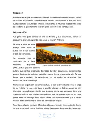 3
Resumen
Marruecos es un país en donde encontramos distintas identidades culturales, dentro
de esto nos encontramos con la forma que tiende a conservar con el más puro estilo
sus tradicionesy costumbres y otra que está abierta a la influencia de otras influencias
de occidente lo que interviene en el progreso económico de ciertos países.
Introducción
“La gente viaja para conocer al otro, su historia y sus costumbres, porque al
descubrir lo diferente, aprende más sobre sí mismo”. Anónimo
El tema a tratar en este
ensayo, será sobre la
cultura con la que cuenta
el país de Marruecos.
De acuerdo con el
diccionario de la Real
Academia Española
(RAE), cultura proviene del latín
cultūra, que significa el conjunto de modos de vida y costumbres, conocimientos
y grado de desarrollo artístico, industrial, en una época, grupo social, etc. De otra
forma, son el conjunto de expresiones, por las cuales se caracterizan las
tradiciones de un cierto lugar.
Marruecos es un país con una amplia cultura, la cual ha sido influenciada a lo largo
de su historia, ya que este lugar a podido albergar a distintas personas con
diferentes nacionalidades, siendo esta la causa por la que Marruecos tiene una
diversidad cultural con ciertas características que se pueden apreciar en otras
partes. Más sin embargo, cada región cuenta con especificaciones que la hacen
resaltar de las demás muy a pesar del parecido que tengan.
Además en el país, conviven diferentes religiones, también tiene contraste dentro
de su arte marroquí, que va desde su música, las danzas, las artesanías, la comida.
Fuente: Kasbah moderna, Marruecos (s/f)
 