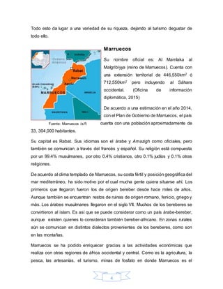 4
Todo esto da lugar a una variedad de su riqueza, dejando al turismo degustar de
todo ello.
Marruecos
Su nombre oficial es: Al Mamlaka al
Malgribiyya (reino de Marruecos). Cuenta con
una extensión territorial de 446,550km2 ó
712,550km2 pero incluyendo al Sáhara
occidental. (Oficina de información
diplomática, 2015)
De acuerdo a una estimación en el año 2014,
con el Plan de Gobierno de Marruecos, el país
cuenta con una población aproximadamente de
33, 304,000 habitantes.
Su capital es Rabat. Sus idiomas son el árabe y Amazigh como oficiales, pero
también se comunican a través del francés y español. Su religión está compuesta
por un 99.4% musulmanes, por otro 0.4% cristianos, otro 0.1% judíos y 0.1% otras
religiones.
De acuerdo al clima templado de Marruecos, su costa fértil y posición geográfica del
mar mediterráneo, ha sido motivo por el cual mucha gente quiera situarse ahí. Los
primeros que llegaron fueron los de origen bereber desde hace miles de años.
Aunque también se encuentran restos de ruinas de origen romano, fenicio, griego y
más. Los árabes musulmanes llegaron en el siglo VII. Muchos de los bereberes se
convirtieron al islam. Es así que se puede considerar como un país árabe-bereber,
aunque existen quienes lo consideran también bereber-africano. En zonas rurales
aún se comunican en distintos dialectos provenientes de los bereberes, como son
en las montañas.
Marruecos se ha podido enriquecer gracias a las actividades económicas que
realiza con otras regiones de áfrica occidental y central. Como es la agricultura, la
pesca, las artesanías, el turismo, minas de fosfato en donde Marruecos es el
Fuente: Marruecos (s/f)
 