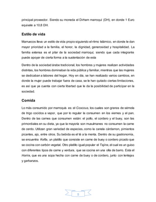 5
principal proveedor. Siendo su moneda el Dirham marroquí (DH), en donde 1 Euro
equivale a 10,8 DH.
Estilo de vida
Marruecos lleva un estilo de vida propio siguiendo el ritmo Islámico, en donde le dan
mayor prioridad a la familia, el honor, la dignidad, generosidad y hospitalidad. La
familia extensa es el pilar de la sociedad marroquí, siendo que cada integrante
puede apoyar de cierta forma a la sustentación de esta
Dentro de la sociedad árabe tradicional, los hombres y mujeres realizan actividades
distintas, los hombres dominaban la vida pública y familiar, mientras que las mujeres
se dedicaban a labores del hogar. Hoy en día, se han realizado varios cambios, en
donde la mujer puede trabajar fuera de casa, se le han quitado ciertas limitaciones,
es así que ya cuenta con cierta libertad que le da la posibilidad de participar en la
sociedad.
Comida
Lo más consumido por marroquís es: el Coscous, los cuales son granos de sémola
de trigo cocidos a vapor, que por lo regular la consumen en los viernes y el pan.
Dentro de las carnes que consumen están: el pollo, el cordero y el buey, son las
primordiales en su dieta, ya que la mayoría son musulmanes no consumen la carne
de cerdo. Utilizan gran variedad de especies, como la canela cárdamon, pimientos
picantes, ajo, entre otros. Su bebida es el té a la menta. Dentro de su gastronomía,
se encuentra Kefta, un platillo que consiste en carne de buey o cordero picado que
se cocina con carbón vegetal. Otro platillo igual popular el Tajine, el cual es un guiso
con diferentes tipos de carne y verdura, que se cocina en una olla de barro. Esta el
Harira, que es una sopa hecha con carne de buey o de cordero, junto con lentejas
y garbanzos.
 