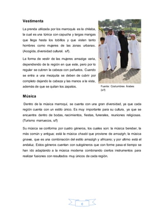 6
Vestimenta
La prenda utilizada por los marroquís es la chilaba,
la cual es una túnica con capucha y largas mangas
que llega hasta los tobillos y que visten tanto
hombres como mujeres de las zonas urbanas.
(Acogida, diversidad cultural. s/f).
La forma de vestir de las mujeres amazige varia,
dependiendo de la región en que este, pero por lo
regular se cubren la cabeza con pañuelos. Cuando
se entra a una mezquita se deben de cubrir por
completo dejando la cabeza y las manos a la vista,
además de que se quitan los zapatos.
Música
Dentro de la música marroquí, se cuenta con una gran diversidad, ya que cada
región cuenta con un estilo único. Es muy importante para su cultura, ya que se
encuentra dentro de bodas, nacimientos, fiestas, funerales, reuniones religiosas.
(Turismo marruecos, s/f)
Su música se conforma por cuatro géneros, los cuales son: la música bereber, la
más común y antigua; está la música chaabi que proviene de amazigh; la música
gnawa, que es una combinación del estilo amazigh y africano; y por ultimo está el
andaluz. Estos géneros cuentan con subgéneros que con forme pasa el tiempo se
han ido adaptando a la música moderna combinando ciertos instrumentos para
realizar fusiones con resultados muy únicos de cada región.
Fuente: Costumbres Árabes
(s/f)
 