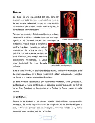 7
Danzas
La danza es una especialidad del país, pero por
educación se debe practicar con discreción y respeto.
La más peculiar es la danza circular, conocida también
como ahidus, que proviene de tradiciones antiguas y es
característica de los bereberes.
También se encuentra Shikat conocido como la danza
del vientre o arabesco. En donde bailarinas usan trajes
ajustados, de diferentes colores, con cami-tops de
lentejuelas y faldas largas o pantalones
sueltos. La danza consiste en realizar
movimientos de cadera, de mano. Es
probable que en la mayoría de bodas se
baile esta danza, pero en lugar de la ropa
anteriormente mencionada, se utiliza
ropa tradicional de boda llamada
caftanes.
Esta la danza Guedra, es tradicional bereber tuareg, en el sur de Marruecos. Solo
las mujeres participan en la danza, regularmente utilizan túnicas azules y vestidos
de fiestas, con conchas para decorar la cabeza.
La danza Gnaoua se caracteriza ´por movimientos ondulantes, saltos y acrobacias,
por lo regular se realiza por hombres, es tradicional representarlo dentro del festival
de las Artes Populares de Marrakech o en el Festival de Gnaou, que es en cada
verano.
Arquitectura
Dentro de la arquitectura se pueden apreciar construcciones impresionantes
marroquís, las cuales se pueden dividir en dos grupos, las de carácter religioso y
civil, dentro de las primeras están las mezquitas, minaretes o madrassas y de las
segundas están murallas, puertas y viviendas.
Fuente: Moda, amazighen (s/f).
Caftanes
Fuente: Danza del vientre (s/f)
 