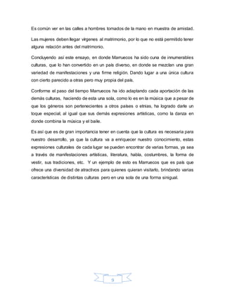 9
Es común ver en las calles a hombres tomados de la mano en muestra de amistad.
Las mujeres deben llegar vírgenes al matrimonio, por lo que no está permitido tener
alguna relación antes del matrimonio.
Concluyendo así este ensayo, en donde Marruecos ha sido cuna de innumerables
culturas, que lo han convertido en un país diverso, en donde se mezclan una gran
variedad de manifestaciones y una firme religión. Dando lugar a una única cultura
con cierto parecido a otras pero muy propia del país.
Conforme el paso del tiempo Marruecos ha ido adaptando cada aportación de las
demás culturas, haciendo de esta una sola, como lo es en la música que a pesar de
que los géneros son pertenecientes a otros países o etnias, ha logrado darle un
toque especial, al igual que sus demás expresiones artísticas, como la danza en
donde combina la música y el baile.
Es así que es de gran importancia tener en cuenta que la cultura es necesaria para
nuestro desarrollo, ya que la cultura va a enriquecer nuestro conocimiento, estas
expresiones culturales de cada lugar se pueden encontrar de varias formas, ya sea
a través de manifestaciones artísticas, literatura, habla, costumbres, la forma de
vestir, sus tradiciones, etc. Y un ejemplo de esto es Marruecos que es país que
ofrece una diversidad de atractivos para quienes quieran visitarlo, brindando varias
características de distintas culturas pero en una sola de una forma sinigual.
 