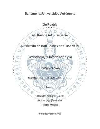 Benemérita Universidad Autónoma
De Puebla
Facultad de Administración
Desarrollo de Habilidades en el uso de la
Tecnología, la Información y la
Comunicación.
Maestra: ESTHER TLACZANI CONDE
Ensayo
Abraham Negrete Suarez
Anthar Jain Menéndez
Héctor Morales
Periodo: Verano 2016
 