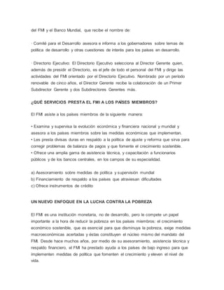 del FMI y el Banco Mundial, que recibe el nombre de:
· Comité para el Desarrollo asesora e informa a los gobernadores sobre temas de
política de desarrollo y otras cuestiones de interés para los países en desarrollo.
· Directorio Ejecutivo: El Directorio Ejecutivo selecciona al Director Gerente quien,
además de presidir el Directorio, es el jefe de todo el personal del FMI y dirige las
actividades del FMI orientado por el Directorio Ejecutivo. Nombrado por un período
renovable de cinco años, el Director Gerente recibe la colaboración de un Primer
Subdirector Gerente y dos Subdirectores Gerentes más.
¿QUÉ SERVICIOS PRESTA EL FMI A LOS PAÍSES MIEMBROS?
El FMI asiste a los países miembros de la siguiente manera:
• Examina y supervisa la evolución económica y financiera nacional y mundial y
asesora a los países miembros sobre las medidas económicas que implementan.
• Les presta divisas duras en respaldo a la política de ajuste y reforma que sirva para
corregir problemas de balanza de pagos y que fomente el crecimiento sostenible.
• Ofrece una amplia gama de asistencia técnica, y capacitación a funcionarios
públicos y de los bancos centrales, en los campos de su especialidad.
a) Asesoramiento sobre medidas de política y supervisión mundial
b) Financiamiento de respaldo a los países que atraviesan dificultades
c) Ofrece instrumentos de crédito
UN NUEVO ENFOQUE EN LA LUCHA CONTRA LA POBREZA
El FMI es una institución monetaria, no de desarrollo, pero le compete un papel
importante a la hora de reducir la pobreza en los países miembros: el crecimiento
económico sostenible, que es esencial para que disminuya la pobreza, exige medidas
macroeconómicas acertadas y éstas constituyen el núcleo mismo del mandato del
FMI. Desde hace muchos años, por medio de su asesoramiento, asistencia técnica y
respaldo financiero, el FMI ha prestado ayuda a los países de bajo ingreso para que
implementen medidas de política que fomenten el crecimiento y eleven el nivel de
vida.
 