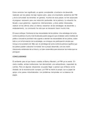 Estos servicios han significado un aporte considerable al esfuerzo de desarrollo
realizado por los países de bajo ingreso pero, pese a la importante asistencia del FMI
y de la comunidad de donantes en general, muchos de esos países no han alcanzado
el progreso necesario para una reducción perdurable de la pobreza. La situación ha
llevado a que gobiernos, organismos internacionales y otras partes interesadas,
realicen en los últimos años un intenso reexamen de las estrategias de desarrollo y
endeudamiento. La conclusión ha sido que es necesario hacer mucho más.
El nuevo enfoque: Centrarse en las necesidades de los pobres: Una estrategia de lucha
contra la pobreza mucho más focalizada puede asegurar que el debate sobre medidas de
política concede la prioridad más urgente a atender las necesidades de los pobres, sobre
todo si, en la formulación de la estrategia, se consigue una participación amplia que
incluya a la sociedad civil. Más aún, la estrategia de lucha contra la pobreza significa que
los países pueden colocarse “al mando” de su propio desarrollo, con una visión
claramente vertebrada de su futuro y un plan sistemático para alcanzar las metas que se
persiguen.
CONCLUSIONES
El ambiente para el que fueron creados el Banco Mundial y el FMI ya no existe. En
cierta medida, ambas instituciones han demostrado una extraordinaria capacidad de
cambio. Pero en algunas situaciones se puede llegar a pensar que el Banco se ha
olvidado de la reconstrucción europea y el FMI ha hecho lo propio con su papel de
apoyo a los países industrializados con problemas temporales en su balanza de
pagos.
 